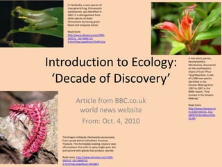 Introduction to Ecology: ‘Decade of Discovery’ Article from BBC.co.ukworld news website  From: Oct. 4, 2010 In Cambodia, a new species of rhacophorid frog, Chiromantissamkosensis, was identified in 2007. It is distinguished from other species of Asian Chiromantis by having green blood and turquoise bonesRead more: http://www.cbsnews.com/2300-500142_162-4668710-5.html?tag=page#ixzz11fxWUi2w A new plant species, AeschynanthusMendumiae, discovered on the southeastern slopes of Laos' Phuo Yang Mountain, is one of 1,068 new species identified in the Greater Mekong from 1997 to 2007 in the WWF report, "First Contact in the Greater Mekong."Read more: http://www.cbsnews.com/2300-500142_162-4668710.html#ixzz11fwtSLWh The Dragon millipede Desmoxytespurpurosea, from Lansak district Uthaithani Province, Thailand. This formidable-looking creature sees off predators first with its spiny bright-pink skin and second with glands that produce cyanide.Read more: http://www.cbsnews.com/2300-500142_162-4668710-2.html?tag=page#ixzz11fxEQ8Cf 
