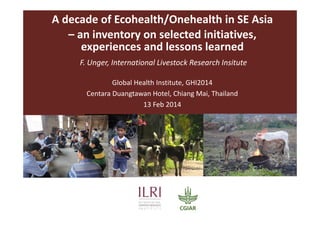 A decade of Ecohealth/Onehealth in SE Asia 
– an inventory on selected initiatives, 
experiences and lessons learned
F. Unger, International Livestock Research Insitute
Global Health Institute, GHI2014
Centara Duangtawan Hotel, Chiang Mai, Thailand
13 Feb 2014
 