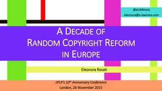 @eLAWnora
eleonora@e-lawnora.com
A DECADE OF
RANDOM COPYRIGHT REFORM
IN EUROPE
JIPLP’s 10th Anniversary Conference
London, 26 November 2015
Eleonora Rosati
 