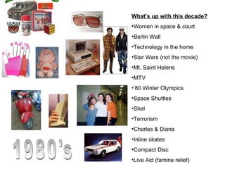 1980's What’s up with this decade? Women in space & court Berlin Wall Technology in the home Star Wars (not the movie) Mt. Saint Helens MTV ’ 80 Winter Olympics Space Shuttles Shel Terrorism Charles & Diana Inline skates Compact Disc Live Aid (famine relief) 
