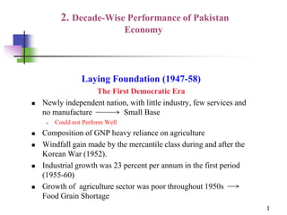 2. Decade-Wise Performance of Pakistan
Economy
Laying Foundation (1947-58)
The First Democratic Era
 Newly independent nation, with little industry, few services and
no manufacture Small Base
 Could not Perform Well
 Composition of GNP heavy reliance on agriculture
 Windfall gain made by the mercantile class during and after the
Korean War (1952).
 Industrial growth was 23 percent per annum in the first period
(1955-60)
 Growth of agriculture sector was poor throughout 1950s
Food Grain Shortage
1
 