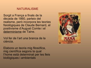 NATURALISME Sorgit a França a finals de la dècada de 1860, parteix del realisme, però incorpora les teories fisiològiques de Claude Bernard, el positivisme d’August Comte i el  determinisme  de Taine.  Vol fer de l’art una branca de la ciència.  Elabora un teoria mig filosòfica, mig científica segons la qual  l’home està determinat per les lleis biològiques i ambientals 