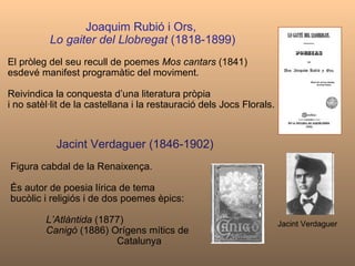 Joaquim Rubió i Ors,   Lo gaiter del Llobregat  (1818-1899) El pròleg del seu recull de poemes  Mos cantars  (1841) esdevé manifest programàtic del moviment.  Reivindica la conquesta d’una literatura pròpia  i no satèl·lit de la castellana i la restauració dels Jocs Florals. Jacint Verdaguer (1846-1902)  Figura cabdal de la Renaixença. És autor de poesia lírica de tema  bucòlic i religiós i de dos poemes èpics:  L’Atlàntida  (1877) Canigó  (1886) Orígens mítics de  Catalunya Jacint Verdaguer 