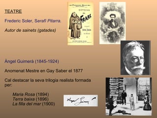 TEATRE Frederic Soler, S erafí Pitarra.   Autor de sainets (gatades) Àngel Guimerà (1845-1924) Anomenat Mestre en Gay Saber el 1877 Cal destacar la seva trilogia realista formada per: Maria Rosa  (1894) Terra baixa  (1896) La filla del mar  (1900) 
