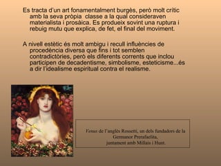Es tracta d’un art fonamentalment burgès, però molt crític amb la seva pròpia  classe a la qual consideraven  materialista i prosàica. Es produeix sovint una ruptura i rebuig mutu que explica, de fet, el final del moviment. A nivell estètic és molt ambigu i recull influències de procedència diversa que fins i tot semblen contradictòries, però els diferents corrents que inclou participen de decadentisme, simbolisme, esteticisme...és a dir l’idealisme espiritual contra el realisme. Venus  de l’anglès Rossetti, un dels fundadors de la  Germanor Prerafaelita,  juntament amb Millais i Hunt. 