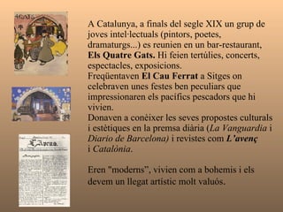 A Catalunya, a finals del segle XIX un grup de joves intel·lectuals (pintors, poetes, dramaturgs...) es reunien en un bar-restaurant,  Els Quatre Gats.  Hi feien tertúlies, concerts, espectacles, exposicions. Freqüentaven  El Cau Ferrat  a Sitges on celebraven unes festes ben peculiars que impressionaren els pacífics pescadors que hi vivien. Donaven a conèixer les seves propostes culturals i estètiques en la premsa diària ( La Vanguardia  i  Diario de Barcelona)  i revistes com  L’avenç i  Catalònia .  Eren "moderns”, vivien com a bohemis i els devem un llegat artístic molt valuós .  