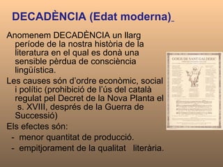 DECADÈNCIA (Edat moderna)   Anomenem DECADÈNCIA un llarg període de la nostra història de la literatura en el qual es donà una sensible pèrdua de consciència lingüística.  Les causes són d’ordre econòmic, social i polític (prohibició de l’ús del català regulat pel Decret de la Nova Planta el  s. XVIII, després de la Guerra de Successió)  Els efectes són: -  menor quantitat de producció.  -  empitjorament de la qualitat  literària.  
