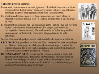 Tensions artista-societat : La societat viu un moment de crisi (guerres colonials) i s’acentuen actituds conservadores. La burgesia vol preservar valors culturals ja establerts i considera els joves intel·lectuals destructors i desiquilibrats. Els artistes modernistes veuen els burgesos com éssers materialistes i pragmàtics que no donen a l’art i a l’artista la importància que haurien de tenir. El moviment neix marcat per l’enfrontament entre l’artista (que vol elevar la societat culturalment i espiritualment) i el burgès (que només es preocupa dels béns materials) Els intel·lectuals se’n desmarquen i ho mostren en el capteniment i els vestits, adopten formes de vida bohèmies. Segons el vessant al qual pertanyen podem subdividir aquests artistes  en: ESTETICISTES : partidaris de  l’art per l’art.  Entenen l’art com una religió, un bàlsam i el seu paper és el de sacerdot o messies que conduirà la societat al canvi. Per a ells l’art és un refugi, una evasió. Constitueixen la  bohèmia daurada  (Per exemple S. Rusiñol)  REGENERACIONISTES : creuen que la renovació vindrà a partir del desvetllament ideològic, donen més importància al missatge que a la forma i fan campanya de crítica social, política i ideològica, estan compromesos amb la seva societat. Constitueixen la  bohèmia negra o tràgica  (Per exemple J.Puig i Ferreter) 