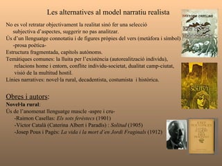 Les alternatives al model narratiu realista  No es vol retratar objectivament la realitat sinó fer una selecció  subjectiva d’aspectes, suggerir no pas analitzar. Ús d’un llenguatge connotatiu i de figures pròpies del vers (metàfora i símbol)  -prosa poètica- Estructura fragmentada, capítols autònoms.  Temàtiques comunes: la lluita per l’existència (autorealització individu),  relacions home i entorn, conflite individu-societat, dualitat camp-ciutat, visió de la multitud hostil.  Línies narratives: novel·la rural, decadentista, costumista  i històrica. Obres i autors :   Novel·la rural :  Ús de l’anomenat llenguatge mascle -aspre i cru- -Raimon Casellas:  Els sots feréstecs  (1901) -Víctor Català (Caterina Albert i Paradís) :  Solitud  (1905) -Josep Pous i Pagès:  La vida i la mort d’en Jordi Fraginals  (1912) 