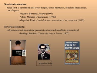 Novel·la decadentista :  busca ferir la sensibilitat del lector burgès, temes morbosos, relacions incestuoses, sacrílegues...    -Prudenci Bertrana:  Josafat  (1906) -Alfons Maseras L’adolescent ( 1909)   -Miquel de Palol:  Camí de Llum: narracions d’un crepuscle  (1909) Novel·la costumista :  enfrontament artista-societat presentat en termes de conflicte generacional   -Santiago Rusiñol:  L’auca del senyor Esteve  (1907) Miquel de Palol 