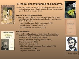 El teatre: del naturalisme al simbolisme  El teatre és el gènere que s’adiu més amb la voluntat de l’escriptor modernista de crear art-síntesi, art-total. Desenvolupament del gènere dramàtico-musical (òpera) Teatre d’arrel realista-naturalista:  Prenen com a model  Ibsen . Entorn i personatges reals, filosofia individualista, vitalista i crítica amb el poder i les injustícies. Teatre de denúncia. - Joan Puig i Ferreter:  Aigües encantades  (1908) - Ignasi Iglésias:  El cor del poble  (1902) - Juli Vallmitjana:  Els zin-calós  (1911)  Teatre simbolista: El seu model és  Maeterlinck . Creació d’atmosferes poètiques, ambientació màgica, fascinant, incorporació de recursos escènics: so, llum, escenografia, vestuari... - Santiago Rusiñol:  L’alegria que passa  (1898),  El jardí abandonat  (1900),  Cigales i formigues  (1901) - Adrià Gual: Crea la companyia Teatre Íntim (1898) Misteri de dolor  (1904),  Els pobres menestrals  (1908) Ignasi Iglésias  