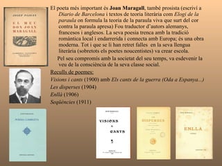 El poeta més important és  Joan Maragall , també prosista (escriví a  Diario de Barcelona  i textos de teoria literària com  Elogi de la paraula  on formula la teoria de la paraula viva que surt del cor contra la paraula apresa) Fou traductor d’autors alemanys, francesos i anglesos. La seva poesia trenca amb la tradició romàntica local i endarrerida i connecta amb Europa; és una obra moderna. Tot i que se li han retret falles  en la seva llengua literària (sobretots els poetes noucentistes) va crear escola.  Pel seu compromís amb la societat del seu temps, va esdevenir la veu de la consciència de la seva classe social. Reculls de poemes:   Visions i cants  (1900) amb  Els cants de la guerra (Oda a Espanya...) Les disperses  (1904) Enllà  (1906) Seqüències  (1911) 