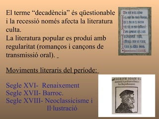 El terme “decadència” és qüestionable i la recessió només afecta la literatura culta.  La literatura popular es produí amb regularitat (romanços i cançons de transmissió oral).  Moviments literaris del període:  Segle XVI-  Renaixement Segle XVII- Barroc.  Segle XVIII- Neoclassicisme i  Il·lustració 