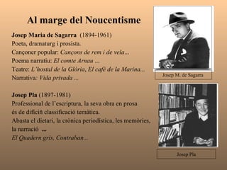 Al marge del Noucentisme  Josep Maria de Sagarra  (1894-1961) Poeta, dramaturg i prosista. Cançoner popular:  Cançons de rem i de vela ... Poema narratiu:  El comte Arnau  ... Teatre:  L’hostal de la Glòria ,  El cafè de la Marina... Narrativa : Vida privada ...   Josep Pla  (1897-1981) Professional de l’escriptura, la seva obra en prosa és de difíciñ classificació temàtica.  Abasta el dietari,   la   crònica   periodística, les memòries,  la narració  ... El Quadern gris, Contraban... Josep M. de Sagarra  Josep Pla 