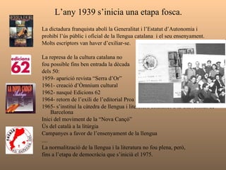L’any 1939 s’inicia una etapa fosca.   La dictadura franquista abolí la Generalitat i l’Estatut d’Autonomia i  prohibí l’ús públic i oficial de la llengua catalana  i el seu ensenyament. Molts escriptors van haver d’exiliar-se.  La represa de la cultura catalana no  fou possible fins ben entrada la dècada  dels 50: 1959- aparició revista “Serra d’Or” 1961- creació d’Òmnium cultural 1962- nasqué Edicions 62 1964- retorn de l’exili de l’editorial Proa 1965- s’instituí la càtedra de llengua i literatura catalanes a la Universitat de Barcelona  Inici del moviment de la “Nova Cançó” Ús del català a la litúrgia Campanyes a favor de l’ensenyament de la llengua .... La normalització de la llengua i la literatura no fou plena, però,  fins a l’etapa de democràcia que s’inicià el 1975. 