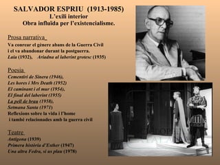 SALVADOR ESPRIU  (1913-1985) L’exili interior Obra influïda per l’existencialisme. Prosa narrativa   Va conrear el gènere abans de la Guerra Civil  i el va abandonar durant la postguerra. Laia  (1932),  Ariadna al laberint grotesc  (1935) Poesia  Cementiri de Sinera (1946),  Les hores i Mrs Death (1952) El caminant i el mur (1954),  El final del laberint (1955)  La pell de brau  (1958),  Setmana Santa (1971 ) Reflexions sobre la vida i l’home i també relacionades amb la guerra civil Teatre  Antígona  (1939) Primera història d’Esther  (1947)  Una altra Fedra, si us plau  (1978)  