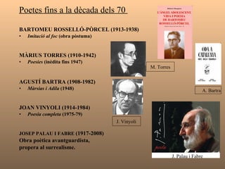 Poetes fins a la dècada dels 70  BARTOMEU ROSSELLÓ-PÒRCEL (1913-1938) Imitació al foc  (obra pòstuma) MÀRIUS TORRES (1910-1942) Poesies  (inèdita fins 1947) AGUSTÍ BARTRA (1908-1982) Màrsias i Adila  (1948) JOAN VINYOLI (1914-1984) Poesia completa  (1975-79) JOSEP PALAU I FABRE  (1917-2008) Obra poètica avantguardista,  propera al surrealisme. J. Palau i Fabre  M. Torres  J. Vinyoli A. Bartra 