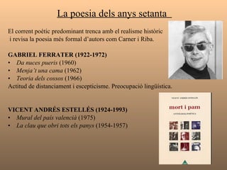La poesia dels anys setanta  El corrent poètic predominant trenca amb el realisme històric i revisa la poesia més formal d’autors com Carner i Riba. GABRIEL FERRATER (1922-1972) Da nuces pueris  (1960) Menja’t una cama  (1962) Teoria dels cossos  (1966) Actitud de distanciament i escepticisme. Preocupació lingüística. VICENT ANDRÉS ESTELLÉS (1924-1993) Mural del país valencià  (1975) La clau que obri tots els panys  (1954-1957)  