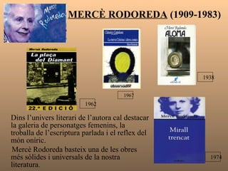 MERCÈ RODOREDA  (1909-1983) Dins l’univers literari de l’autora cal destacar la galeria de personatges femenins, la troballa de l’escriptura parlada i el reflex del món oníric. Mercè Rodoreda basteix una de les obres més sòlides i universals de la nostra literatura .  1974 1938 1962 1967 