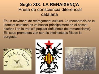 Segle XIX: LA RENAIXENÇA   Presa de consciència diferencial catalana És un moviment de redreçament cultural. La recuperació de la identitat catalana es va buscar principalment en el passat històric i en la tradició popular (influència del romanticisme). Els seus promotors van ser els intel·lectuals fills de la burgesia. 