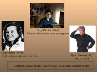 Carme Riera (1948) Te deix, amor la mar com a penyora   Quim Monzó (1952) Uf , va dir ell A part de la novel·la, en els darrers anys s’ha conreat la narrativa breu   Sergi Pàmies (1960) T’hauria de caure la cara de vergonya 