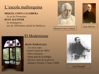 L’escola mallorquina   MIQUEL COSTA I LLOBERA Lo pi de Formentor.   JOAN ALCOVER  La balanguera,  des de 1996 himne oficial de Mallorca.  El Modernisme   JOAN MARAGALL La vaca cega  (escrit l’estiu de 1893) Oda a Espanya, forma part de la trilogia   Els tres cants de la guerra inclosa a  Visions i Cants (1900) Mossèn Costa i Llobera  Joan Alcover   Joan Maragall 