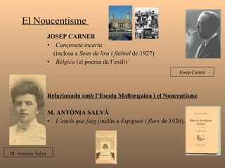 El Noucentisme  JOSEP CARNER  Cançoneta incerta  (inclosa a  Sons de lira i flabiol  de 1927) Bèlgica  (el poema de l’exili) Relacionada amb l’Escola Mallorquina i el Noucentisme   M. ANTÒNIA SALVÀ  L’encís que fuig  (inclòs a  Espigues i flors  de 1926) Josep Carner M. Antònia   Salvà 