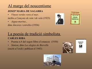 Al marge del noucentisme  JOSEP MARIA DE SAGARRA   Vinyes verdes vora el mar, inclòs  a Cançons de rem i de vela  (1923) Aigua-marina  , dins  Àncores i estrelles  (1936) La poesia de tradició simbolista  CARLES RIBA  Poema n.8 del segon llibre d’estances  (1930) Súnion , dins  Les elegies de Bierville   (escrit a l’exili i publicat el 1943) 