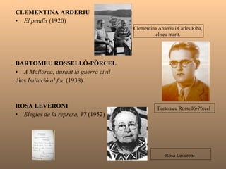 CLEMENTINA ARDERIU  El pendís  (1920) BARTOMEU ROSSELLÓ-PÒRCEL  A Mallorca, durant la guerra civil  dins  Imitació al foc  (1938) ROSA LEVERONI  Elegies de la represa, VI  (1952) Clementina Arderiu i Carles Riba,  el seu marit.  Bartomeu Rosselló-Pòrcel  Rosa Leveroni   