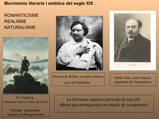 Moviments literaris i estètics del segle XIX  : ROMANTICISME  REALISME  NATURALISME Honoré de Balzac, escriptor francès pare del Realisme  D. Friedrich,  Caminant sobre el mar de boira. Paisatge  que podem  vincular al Romanticisme La literatura catalana participa de tots ells  alhora que protagonitza un impuls de recuperació. Emile Zola , autor francès inspirador del Naturalisme 