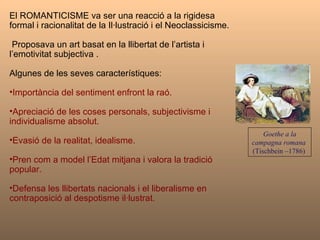 El ROMANTICISME va ser una reacció a la rigidesa formal i racionalitat de la Il·lustració i el Neoclassicisme. Proposava un art basat en la llibertat de l’artista i l’emotivitat subjectiva . Algunes de les seves característiques:  Importància del sentiment enfront la raó. Apreciació de les coses personals, subjectivisme i individualisme absolut. Evasió de la realitat, idealisme.  Pren com a model l’Edat mitjana i valora la tradició  popular.  Defensa les llibertats nacionals i el liberalisme en contraposició al despotisme il·lustrat. Goethe a la campagna romana   (Tischbein –1786)  