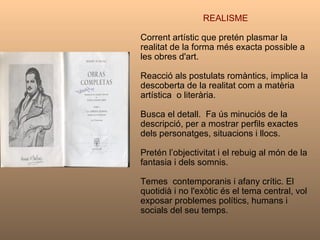 REALISME Corrent artístic que pretén plasmar la realitat de la forma més exacta possible a les obres d'art. Reacció als postulats romàntics, implica la descoberta de la realitat com a matèria artística  o literària.  Busca el detall.  Fa ús minuciós de la descripció, per a mostrar perfils exactes dels personatges, situacions i llocs. Pretén l’objectivitat i el rebuig al món de la fantasia i dels somnis.  Temes  contemporanis i afany crític. El quotidià i no l'exòtic és el tema central, vol exposar problemes polítics, humans i socials del seu temps.  