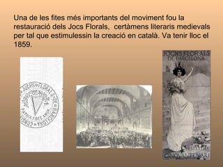 Una de les fites més importants del moviment fou la restauració dels Jocs Florals,  certàmens literaris medievals  per tal que estimulessin la creació en català. Va tenir lloc el 1859.  
