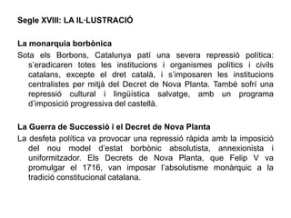 Segle XVIII: LA IL·LUSTRACIÓ

La monarquia borbònica
Sota els Borbons, Catalunya patí una severa repressió política:
   s’eradicaren totes les institucions i organismes polítics i civils
   catalans, excepte el dret català, i s’imposaren les institucions
   centralistes per mitjà del Decret de Nova Planta. També sofrí una
   repressió cultural i lingüística salvatge, amb un programa
   d’imposició progressiva del castellà.

La Guerra de Successió i el Decret de Nova Planta
La desfeta política va provocar una repressió ràpida amb la imposició
   del nou model d’estat borbònic absolutista, annexionista i
   uniformitzador. Els Decrets de Nova Planta, que Felip V va
   promulgar el 1716, van imposar l’absolutisme monàrquic a la
   tradició constitucional catalana.
 