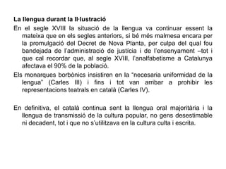 La llengua durant la Il·lustració
En el segle XVIII la situació de la llengua va continuar essent la
   mateixa que en els segles anteriors, si bé més malmesa encara per
   la promulgació del Decret de Nova Planta, per culpa del qual fou
   bandejada de l’administració de justícia i de l’ensenyament –tot i
   que cal recordar que, al segle XVIII, l’analfabetisme a Catalunya
   afectava el 90% de la població.
Els monarques borbònics insistiren en la “necesaria uniformidad de la
   lengua” (Carles III) i fins i tot van arribar a prohibir les
   representacions teatrals en català (Carles IV).

En definitiva, el català continua sent la llengua oral majoritària i la
  llengua de transmissió de la cultura popular, no gens desestimable
  ni decadent, tot i que no s’utilitzava en la cultura culta i escrita.
 