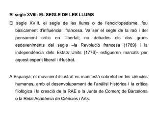 El segle XVIII: EL SEGLE DE LES LLUMS
El segle XVIII, el segle de les llums o de l’enciclopedisme, fou
   bàsicament d’influència francesa. Va ser el segle de la raó i del
   pensament      crític   en   llibertat;   no   debades   els   dos   grans
   esdeveniments del segle –la Revolució francesa (1789) i la
   independència dels Estats Units (1776)- estigueren marcats per
   aquest esperit liberal i il·lustrat.


A Espanya, el moviment il·lustrat es manifestà sobretot en les ciències
   humanes, amb el desenvolupament de l’anàlisi històrica i la crítica
   filològica i la creació de la RAE o la Junta de Comerç de Barcelona
   o la Reial Acadèmia de Ciències i Arts.
 