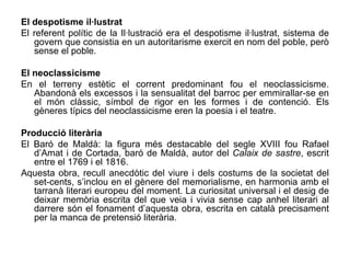 El despotisme il·lustrat
El referent polític de la Il·lustració era el despotisme il·lustrat, sistema de
   govern que consistia en un autoritarisme exercit en nom del poble, però
   sense el poble.

El neoclassicisme
En el terreny estètic el corrent predominant fou el neoclassicisme.
   Abandonà els excessos i la sensualitat del barroc per emmirallar-se en
   el món clàssic, símbol de rigor en les formes i de contenció. Els
   gèneres típics del neoclassicisme eren la poesia i el teatre.

Producció literària
El Baró de Maldà: la figura més destacable del segle XVIII fou Rafael
   d’Amat i de Cortada, baró de Maldà, autor del Calaix de sastre, escrit
   entre el 1769 i el 1816.
Aquesta obra, recull anecdòtic del viure i dels costums de la societat del
   set-cents, s’inclou en el gènere del memorialisme, en harmonia amb el
   tarranà literari europeu del moment. La curiositat universal i el desig de
   deixar memòria escrita del que veia i vivia sense cap anhel literari al
   darrere són el fonament d’aquesta obra, escrita en català precisament
   per la manca de pretensió literària.
 