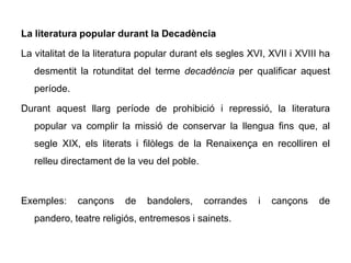 La literatura popular durant la Decadència

La vitalitat de la literatura popular durant els segles XVI, XVII i XVIII ha
   desmentit la rotunditat del terme decadència per qualificar aquest
   període.

Durant aquest llarg període de prohibició i repressió, la literatura
   popular va complir la missió de conservar la llengua fins que, al
   segle XIX, els literats i filòlegs de la Renaixença en recolliren el
   relleu directament de la veu del poble.



Exemples:     cançons    de    bandolers,    corrandes    i   cançons    de
   pandero, teatre religiós, entremesos i sainets.
 