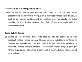 Instauració de la monarquia borbònica
L’últim rei de la dinastia dels Àustries fou Carles II, que va morir sense
   descendència. La successió recaigué en el candidat francès Felip d’Anjou, al
   qual es van oposar decididament els catalans, que van apostar per l’altre
   candidat, l’arxiduc Carles d’Àustria. Amb Felip V s’inicia el segle XVIII i la
   dinastia borbònica.


Segle XVII. El Barroc
El Barroc va ser producte d’una forta crisi en tots els ordres de la vida
   espiritual, política i social europea. El pessimisme va substituir la confiança de
   l’individu del Renaixement: per això, davant del sofriment i del desencís, la
   mentalitat barroca cercava l’evasió i l’espectacle. D’aquí sorgí el gust per
   l’artifici, la paradoxa i el contrast extrem entre la màxima bellesa i la descripció
   de la bellesa.
 