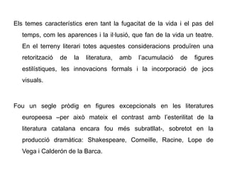 Els temes característics eren tant la fugacitat de la vida i el pas del
   temps, com les aparences i la il·lusió, que fan de la vida un teatre.
   En el terreny literari totes aquestes consideracions produïren una
   retorització   de   la   literatura,   amb   l’acumulació   de   figures
   estilístiques, les innovacions formals i la incorporació de jocs
   visuals.



Fou un segle pròdig en figures excepcionals en les literatures
   europeesa –per això mateix el contrast amb l’esterilitat de la
   literatura catalana encara fou més subratllat-, sobretot en la
   producció dramàtica: Shakespeare, Corneille, Racine, Lope de
   Vega i Calderón de la Barca.
 