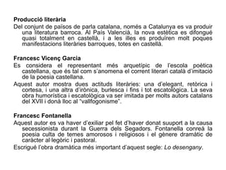 Producció literària
Del conjunt de països de parla catalana, només a Catalunya es va produir
   una literatura barroca. Al País Valencià, la nova estètica es difongué
   quasi totalment en castellà, i a les illes es produïren molt poques
   manifestacions literàries barroques, totes en castellà.

Francesc Vicenç Garcia
Es considera el representant més arquetípic de l’escola poètica
   castellana, que és tal com s’anomena el corrent literari català d’imitació
   de la poesia castellana.
Aquest autor mostra dues actituds literàries: una d’elegant, retòrica i
   cortesa, i una altra d’irònica, burlesca i fins i tot escatològica. La seva
   obra humorística i escatològica va ser imitada per molts autors catalans
   del XVII i donà lloc al “vallfogonisme”.

Francesc Fontanella
Aquest autor es va haver d’exiliar pel fet d’haver donat suuport a la causa
   secessionista durant la Guerra dels Segadors. Fontanella conreà la
   poesia culta de temes amorosos i religiosos i el gènere dramàtic de
   caràcter al·legòric i pastoral.
Escrigué l’obra dramàtica més important d’aquest segle: Lo desengany.
 