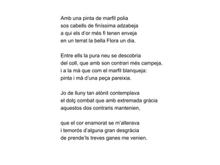 Amb una pinta de marfil polia
sos cabells de finíssima adzabeja
a qui els d’or més fi tenen enveja
en un terrat la bella Flora un dia.

Entre ells la pura neu se descobria
del coll, que amb son contrari més campeja,
i a la mà que com el marfil blanqueja:
pinta i mà d’una peça pareixia.

Jo de lluny tan atònit contemplava
el dolç combat que amb extremada gràcia
aquestos dos contraris mantenien,

que el cor enamorat se m’alterava
i temorós d’alguna gran desgràcia
de prende’ls treves ganes me venien.
 