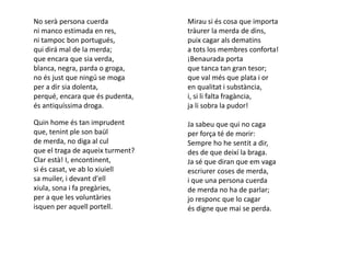 No serà persona cuerda            Mirau si és cosa que importa
ni manco estimada en res,         tràurer la merda de dins,
ni tampoc bon portugués,          puix cagar als dematins
qui dirá mal de la merda;         a tots los membres conforta!
que encara que sia verda,         ¡Benaurada porta
blanca, negra, parda o groga,     que tanca tan gran tesor;
no és just que ningú se moga      que val més que plata i or
per a dir sia dolenta,            en qualitat i substància,
perqué, encara que és pudenta,    i, si li falta fragància,
és antiquíssima droga.            ja li sobra la pudor!

Quin home és tan imprudent        Ja sabeu que qui no caga
que, tenint ple son baül          per força té de morir:
de merda, no diga al cul          Sempre ho he sentit a dir,
que el traga de aqueix turment?   des de que deixí la braga.
Clar està! I, encontinent,        Ja sé que diran que em vaga
si és casat, ve ab lo xiuiell     escriurer coses de merda,
sa muiler, i devant d'ell         i que una persona cuerda
xiula, sona i fa pregàries,       de merda no ha de parlar;
per a que les voluntàries         jo responc que lo cagar
isquen per aquell portell.        és digne que mai se perda.
 