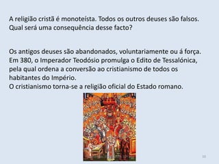 A religião cristã é monoteísta. Todos os outros deuses são falsos.
Qual será uma consequência desse facto?


Os antigos deuses são abandonados, voluntariamente ou á força.
Em 380, o Imperador Teodósio promulga o Edito de Tessalónica,
pela qual ordena a conversão ao cristianismo de todos os
habitantes do Império.
O cristianismo torna-se a religião oficial do Estado romano.




                          Vítor Santos, 2012/2013, 10º ano           10
 