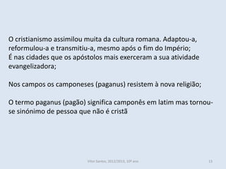 O cristianismo assimilou muita da cultura romana. Adaptou-a,
reformulou-a e transmitiu-a, mesmo após o fim do Império;
É nas cidades que os apóstolos mais exerceram a sua atividade
evangelizadora;

Nos campos os camponeses (paganus) resistem à nova religião;

O termo paganus (pagão) significa camponês em latim mas tornou-
se sinónimo de pessoa que não é cristã




                         Vítor Santos, 2012/2013, 10º ano       13
 
