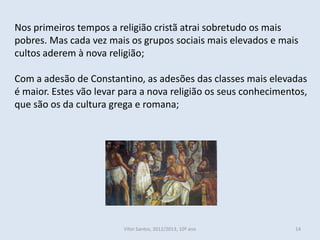 Nos primeiros tempos a religião cristã atrai sobretudo os mais
pobres. Mas cada vez mais os grupos sociais mais elevados e mais
cultos aderem à nova religião;

Com a adesão de Constantino, as adesões das classes mais elevadas
é maior. Estes vão levar para a nova religião os seus conhecimentos,
que são os da cultura grega e romana;




                         Vítor Santos, 2012/2013, 10º ano        14
 