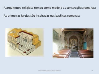 A arquitetura religiosa tomou como modelo as construções romanas:

As primeiras igrejas são inspiradas nas basílicas romanas;




                          Vítor Santos, 2012/2013, 10º ano   16
 