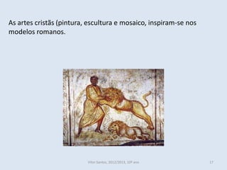 As artes cristãs (pintura, escultura e mosaico, inspiram-se nos
modelos romanos.




                          Vítor Santos, 2012/2013, 10º ano        17
 