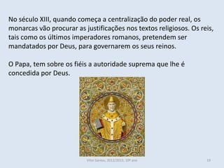 No século XIII, quando começa a centralização do poder real, os
monarcas vão procurar as justificações nos textos religiosos. Os reis,
tais como os últimos imperadores romanos, pretendem ser
mandatados por Deus, para governarem os seus reinos.

O Papa, tem sobre os fiéis a autoridade suprema que lhe é
concedida por Deus.




                          Vítor Santos, 2012/2013, 10º ano         19
 