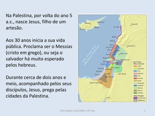 Na Palestina, por volta do ano 5
a.c., nasce Jesus, filho de um
artesão.

Aos 30 anos inicia a sua vida
pública. Proclama ser o Messias
(cristo em grego), ou seja o
salvador há muito esperado
pelos hebreus.

Durante cerca de dois anos e
meio, acompanhado pelos seus
discípulos, Jesus, prega pelas
cidades da Palestina.

                          Vítor Santos, 2012/2013, 10º ano   2
 